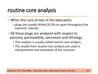 routine core analysis
When the core arrives in the laboratory
plugs are usually drilled 20-30 cm apart throughout the
reservoir interval .
All these plugs are analyzed with respect to
porosity, permeability, saturation and lithology.
This analysis is usually called routine core analysis.
The results from routine core analysis are used in
interpretation and evaluation of the reservoir.
Summer 14 H. AlamiNia Reservoir Rock Laboratory Course (1st Ed.) 16
 