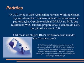 Padrões O W3C criou o Web Application Formats Working Group, cuja missão inclui o desenvolvimento de tais normas de padronização. O projeto original DARPA no MIT, que resultou na W3C também proporcionou a criação do Curl, que já está na versão 5,0. Utilização de plugins RIA's em browsers no mundo: http://riastats.com/# O W3C é um órgão que normatiza um série de elementos relativos à WEB. O grupo citado tem como objetivo normalizar e contribuir com o desenvolvimento dos RIA's. O Crul, linguagem criada por eles pode ser utilizada, por exemplo, no Silverlight da Microsoft. 