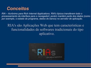 Conceitos RIA's são Aplicações Web que tem características e funcionalidades de softwares tradicionais do tipo aplicativo.  RIA – Acrônimo para Rich Internet Applications. RIA's típicos transferem todo o processamento da interface para o navegadort, porém mantém parte dos dados (como por exemplo, o estado do programa, dados do banco) no servidor de aplicação. 