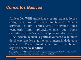 Conceitos Básicos Aplicações WEB tradicionais centralizam todo seu código em torno de uma arquitetura de Cliente-servidor e um Thin-client. Utilizando uma tecnologia uma aplicação-cliente que possa executar instruções no computador do usuário, RIAs podem reduzir significativamente o número de sincronizações e aumentar a interatividade com o cliente. Rodam localmente em um ambiente seguro chamado  sandbox . Isso significa que RIA's equilibram melhor o processamento, distribuindo-o entre Servidor e Cliente. Falaremos mais à frente sobre o conceito de Sandbox 
