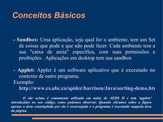 Conceitos Básicos - Sandbox:  Uma aplicação, seja qual for o ambiente, tem um Set de coisas que pode e que não pode fazer. Cada ambiente tem a sua "caixa de areia" específica, com suas permissões e proibições.  Aplicações em desktop tem sua sandbox  -  Applet:  Applet é um software aplicativo que é executado no contexto de outro programa.  Exemplo:  http://www.cs.ubc.ca/spider/harrison/Java/sorting-demo.html O site acima é comumente utilizado em aulas de AEDS II e tem 'applets' introduzidos no seu código, como podemos observar. Quando clicamos sobre a figura apenas a área contemplada por ela é recarregada e o programa é executado naquela área da página.  