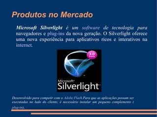 Produtos no Mercado Microsoft Silverlight  é um  software  de tecnologia para  navegadores e  plug-ins  da nova geração. O Silverlight oferece uma nova experiência para aplicativos ricos e interativos na  internet . Desenvolvido para competir com o  Adobe Flash .Para que as aplicações possam ser executadas no lado do cliente, é necessário instalar um pequeno complemento ( plug-in ) . 