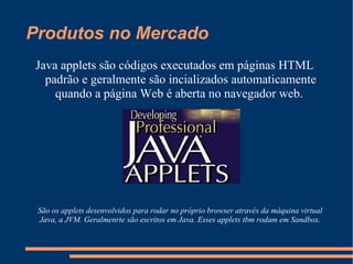Produtos no Mercado Java applets são códigos executados em páginas HTML padrão e geralmente são incializados automaticamente quando a página Web é aberta no navegador web.  São os applets desenvolvidos para rodar no próprio browser através da máquina virtual Java, a JVM. Geralmenrte são escritos em Java. Esses applets tbm rodam em Sandbox. 