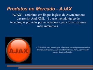 Produtos no Mercado - AJAX 'AJAX' -  acrônimo em língua inglesa de Asynchronous Javascript And XML - é o uso metodológico de tecnologias providas por navegadores, para tornar páginas mais interativas.  AJAX não é uma tecnologia, são várias tecnologias conhecidas trabalhando juntas, cada uma fazendo sua parte, oferecendo novas funcionalidades. 