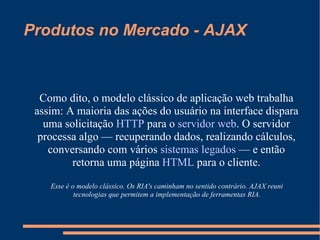 Produtos no Mercado - AJAX Como dito, o modelo clássico de aplicação web trabalha assim: A maioria das ações do usuário na interface dispara uma solicitação  HTTP  para o  servidor web . O servidor processa algo — recuperando dados, realizando cálculos, conversando com vários  sistemas legados  — e então retorna uma página  HTML  para o cliente. Esse é o modelo clássico. Os RIA's caminham no sentido contrário. AJAX reuni tecnologias que permitem a implementação de ferramentas RIA. 