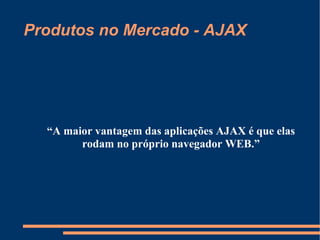 Produtos no Mercado - AJAX “ A maior vantagem das aplicações AJAX é que elas rodam no próprio navegador WEB.” 