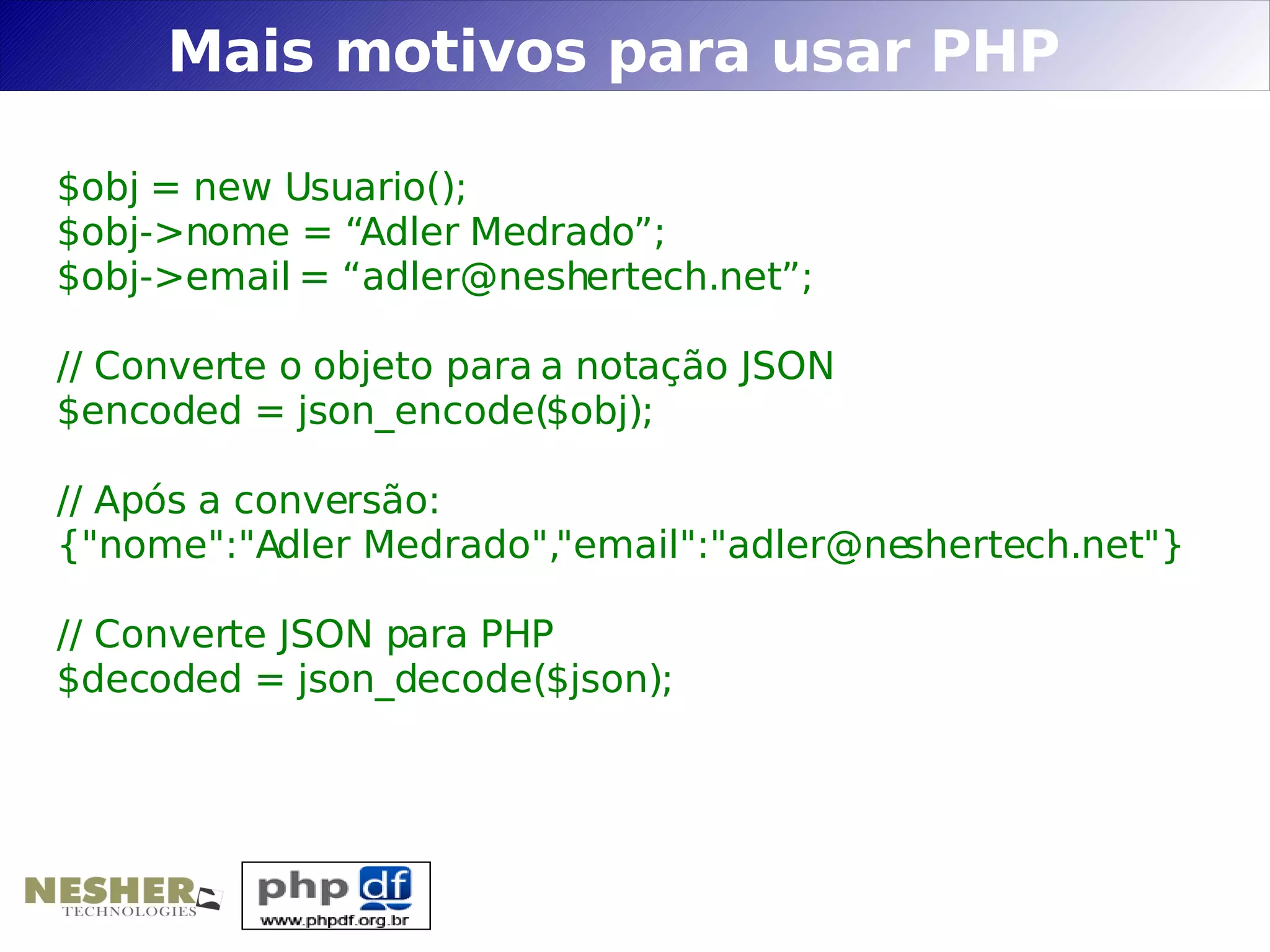 Mais motivos para usar PHP

$obj = new Usuario();
$obj->nome = “Adler Medrado”;
$obj->email = “adler@neshertech.net”;

// Converte o objeto para a notação JSON
$encoded = json_encode($obj);

// Após a conversão:
{"nome":"Adler Medrado","email":"adler@neshertech.net"}

// Converte JSON para PHP
$decoded = json_decode($json);
 
