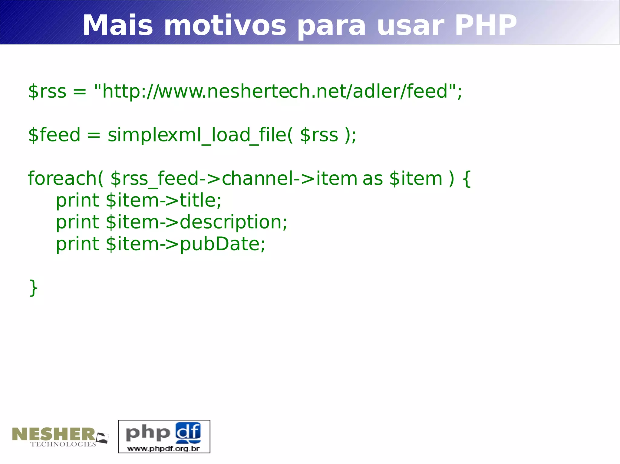Mais motivos para usar PHP

$rss = "http://www.neshertech.net/adler/feed";

$feed = simplexml_load_file( $rss );

foreach( $rss_feed->channel->item as $item ) {
   print $item->title;
   print $item->description;
   print $item->pubDate;

}
 