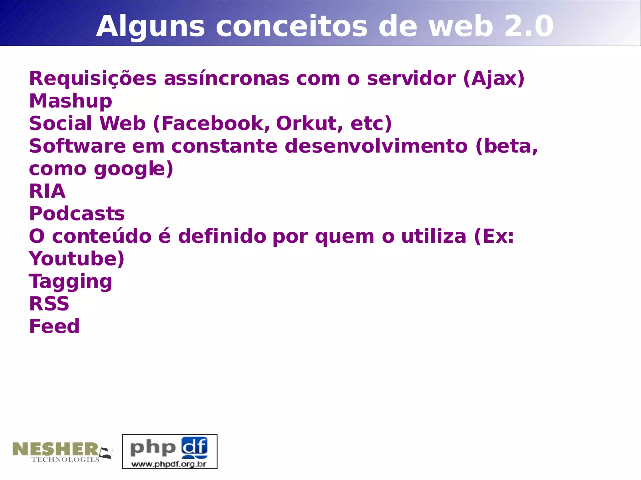 Alguns conceitos de web 2.0
Requisições assíncronas com o servidor (Ajax)
Mashup
Social Web (Facebook, Orkut, etc)
Software em constante desenvolvimento (beta,
como google)
RIA
Podcasts
O conteúdo é definido por quem o utiliza (Ex:
Youtube)
Tagging
RSS
Feed
 