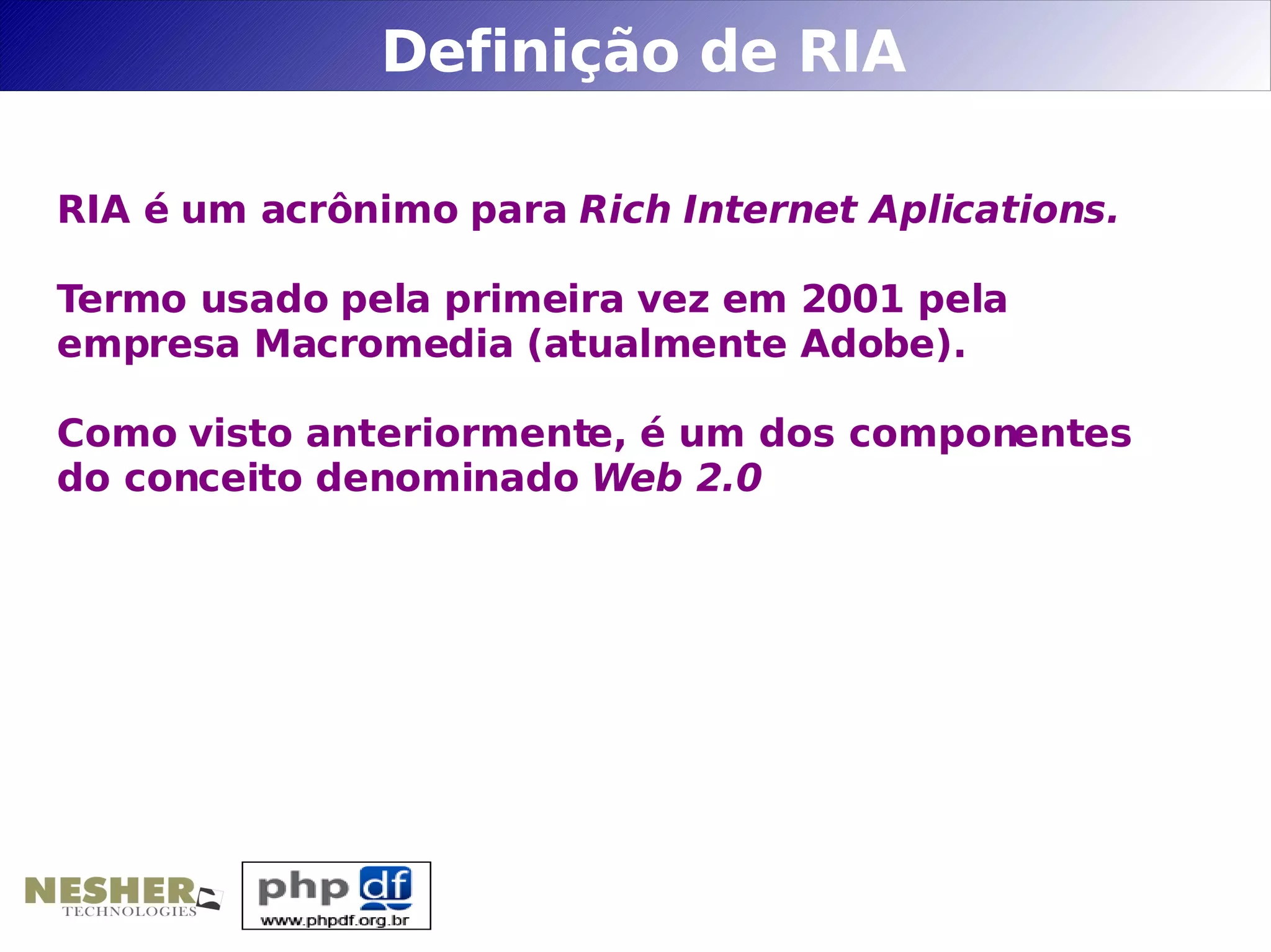 Definição de RIA

RIA é um acrônimo para Rich Internet Aplications.

Termo usado pela primeira vez em 2001 pela
empresa Macromedia (atualmente Adobe).

Como visto anteriormente, é um dos componentes
do conceito denominado Web 2.0
 