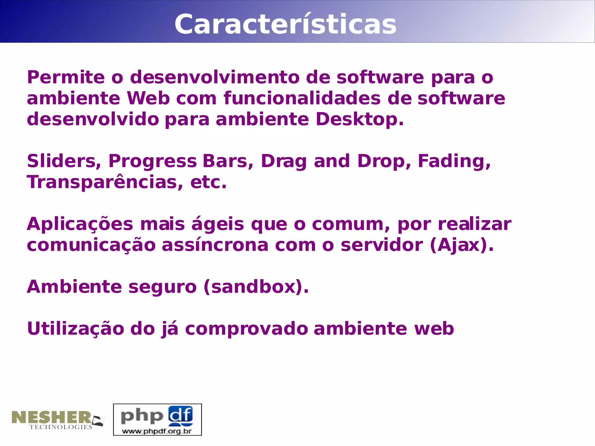 Características
Permite o desenvolvimento de software para o
ambiente Web com funcionalidades de software
desenvolvido para ambiente Desktop.

Sliders, Progress Bars, Drag and Drop, Fading,
Transparências, etc.

Aplicações mais ágeis que o comum, por realizar
comunicação assíncrona com o servidor (Ajax).

Ambiente seguro (sandbox).

Utilização do já comprovado ambiente web
 