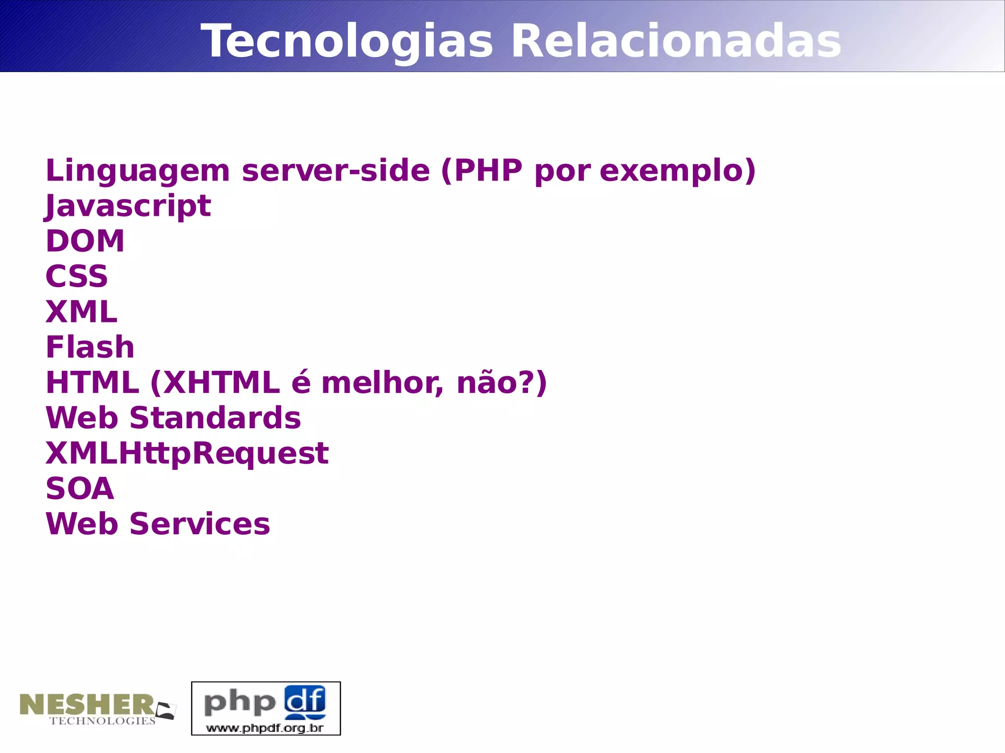 Tecnologias Relacionadas

Linguagem server-side (PHP por exemplo)
Javascript
DOM
CSS
XML
Flash
HTML (XHTML é melhor, não?)
Web Standards
XMLHttpRequest
SOA
Web Services
 