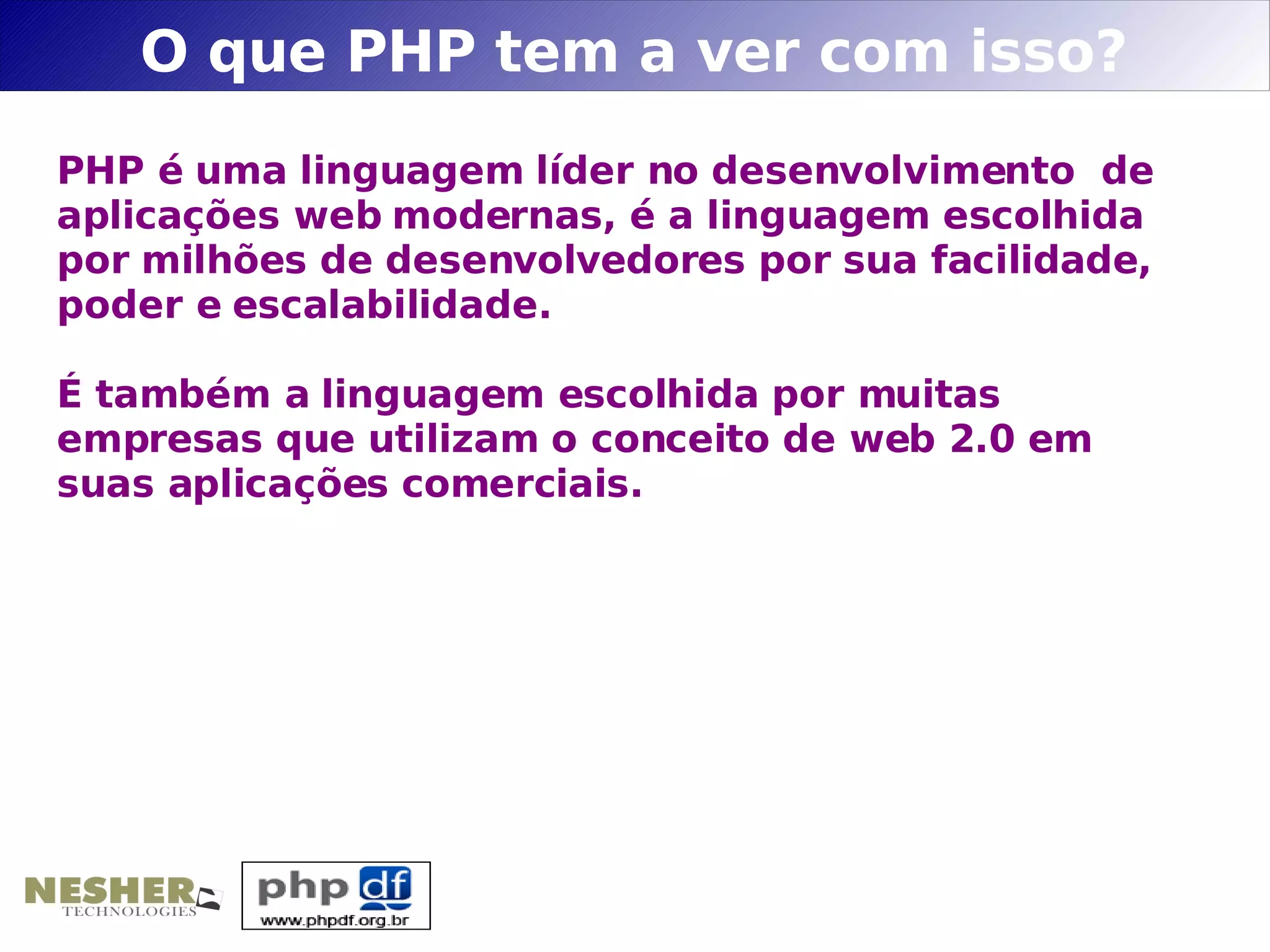 O que PHP tem a ver com isso?
PHP é uma linguagem líder no desenvolvimento de
aplicações web modernas, é a linguagem escolhida
por milhões de desenvolvedores por sua facilidade,
poder e escalabilidade.

É também a linguagem escolhida por muitas
empresas que utilizam o conceito de web 2.0 em
suas aplicações comerciais.
 