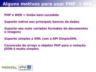 Alguns motivos para usar PHP + RIA

PHP e WEB = União bem sucedida

Suporte nativo aos principais bancos de dados

Suporte aos mais variados formatos de documentos
e imagens

Suporte simples a XML com a API SimpleXML

Conversão de arrays e objetos PHP para a notação
JSON é muito simples
 