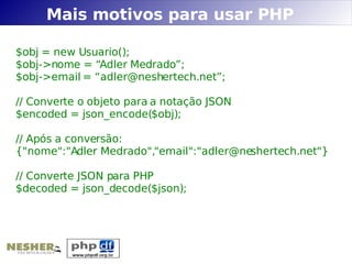 Mais motivos para usar PHP

$obj = new Usuario();
$obj->nome = “Adler Medrado”;
$obj->email = “adler@neshertech.net”;

// Converte o objeto para a notação JSON
$encoded = json_encode($obj);

// Após a conversão:
{"nome":"Adler Medrado","email":"adler@neshertech.net"}

// Converte JSON para PHP
$decoded = json_decode($json);
 