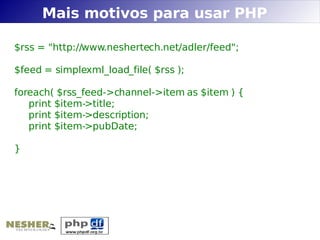Mais motivos para usar PHP

$rss = "http://www.neshertech.net/adler/feed";

$feed = simplexml_load_file( $rss );

foreach( $rss_feed->channel->item as $item ) {
   print $item->title;
   print $item->description;
   print $item->pubDate;

}
 
