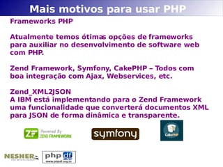 Mais motivos para usar PHP
Frameworks PHP

Atualmente temos ótimas opções de frameworks
para auxiliar no desenvolvimento de software web
com PHP.

Zend Framework, Symfony, CakePHP – Todos com
boa integração com Ajax, Webservices, etc.

Zend_XML2JSON
A IBM está implementando para o Zend Framework
uma funcionalidade que converterá documentos XML
para JSON de forma dinâmica e transparente.
 
