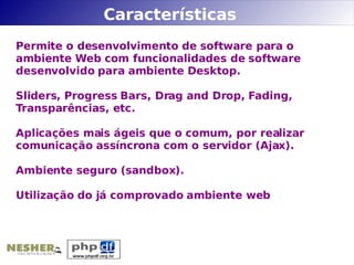 Características
Permite o desenvolvimento de software para o
ambiente Web com funcionalidades de software
desenvolvido para ambiente Desktop.

Sliders, Progress Bars, Drag and Drop, Fading,
Transparências, etc.

Aplicações mais ágeis que o comum, por realizar
comunicação assíncrona com o servidor (Ajax).

Ambiente seguro (sandbox).

Utilização do já comprovado ambiente web
 