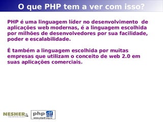 O que PHP tem a ver com isso?
PHP é uma linguagem líder no desenvolvimento de
aplicações web modernas, é a linguagem escolhida
por milhões de desenvolvedores por sua facilidade,
poder e escalabilidade.

É também a linguagem escolhida por muitas
empresas que utilizam o conceito de web 2.0 em
suas aplicações comerciais.
 