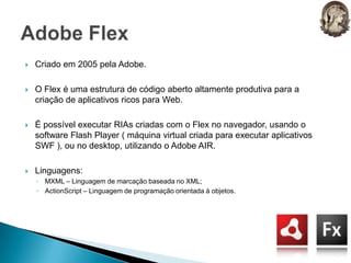 Criado em 2005 pela Adobe.O Flex é uma estrutura de código aberto altamente produtiva para a criação de aplicativos ricos para Web.É possível executar RIAs criadas com o Flex no navegador, usando o software Flash Player ( máquina virtual criada para executar aplicativos SWF ), ou no desktop, utilizando o Adobe AIR.Linguagens:MXML – Linguagem de marcação baseada no XML;ActionScript – Linguagem de programação orientada à objetos.Adobe Flex