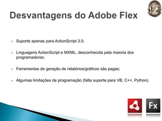 Suporte apenas para ActionScript 3.0;Linguagens ActionScript e MXML, desconhecida pela maioria dos programadores;Ferramentas de geração de relatórios/gráficos são pagas;Algumas limitações de programação (falta suporte para VB, C++, Python).Desvantagens do Adobe Flex
