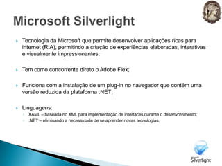 Microsoft SilverlightTecnologia da Microsoft que permite desenvolver aplicações ricas para internet (RIA), permitindo a criação de experiências elaboradas, interativas e visualmente impressionantes;Tem como concorrente direto o Adobe Flex;Funciona com a instalação de um plug-in no navegador que contém uma versão reduzida da plataforma .NET;Linguagens:XAML – baseada no XML para implementação de interfaces durante o desenvolvimento;.NET – eliminando a necessidade de se aprender novas tecnologias.