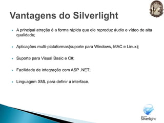 A principal atração é a forma rápida que ele reproduz áudio e vídeo de alta qualidade;Aplicações multi-plataformas(suporte para Windows, MAC e Linux);Suporte para Visual Basic e C#;Facilidade de integração com ASP .NET;Linguagem XML para definir a interface.Vantagens do Silverlight