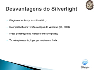 Plug-in específico pouco difundido;Incompatível com versões antigas do Windows (98, 2000);Fraca penetração no mercado em curto prazo;Tecnologia recente, logo, pouco desenvolvida.Desvantagens do Silverlight