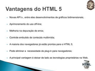 Novas API`s , entre elas desenvolvimentos de gráficos bidimensionais;Aprimoramento do uso off-line;Melhoria na depuração de erros;Controle embutido de conteúdo multimídia;A maioria dos navegadores já estão prontos para o HTML 5;Pode eliminar a  necessidade de plug-in para navegadores;A principal vantagem é deixar de lado as tecnologias proprietárias na Web.Vantagens do HTML 5