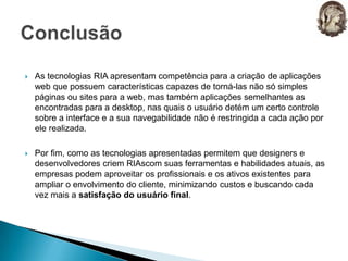 As tecnologias RIA apresentam competência para a criação de aplicações web que possuem características capazes de torná-las não só simples páginas ou sites para a web, mas também aplicações semelhantes as encontradas para a desktop, nas quais o usuário detém um certo controle sobre a interface e a sua navegabilidade não é restringida a cada ação por ele realizada.Por fim, como as tecnologias apresentadas permitem que designers e desenvolvedores criem RIAscom suas ferramentas e habilidades atuais, as empresas podem aproveitar os profissionais e os ativos existentes para ampliar o envolvimento do cliente, minimizando custos e buscando cada vez mais a satisfação do usuário final.Conclusão