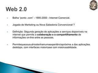 Bolha “ponto .com” - 1995-2000 - Internet Comercial.Jogada de Marketing ou Nova Sabedoria Convencional ?Definição: Segunda geração de aplicações e serviços disponíveis na internet que permite a colaboração e o compartilhamento de informações on-line entre as pessoas.Permitequeosusuáriostenhamumaexperiênciapróxima a das aplicações desktops, com interfaces maisricase com maiorusabilidade.Web 2.0