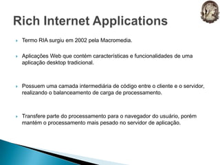 Termo RIA surgiu em 2002 pela Macromedia.Aplicações Web que contém características e funcionalidades de uma aplicação desktop tradicional.Possuem uma camada intermediária de código entre o cliente e o servidor, realizando o balanceamento de carga de processamento. Transfere parte do processamento para o navegador do usuário, porém mantém o processamento mais pesado no servidor de aplicação.Rich Internet Applications