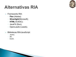 Frameworks RIA:Flex (Adobe);Silverlight(Microsoft);HTML 5 (W3C);JavaFX (Sun);OpenLaszlo (Laszlo).Bibliotecas RIA/JavaScript:Jquery;ZK;ExtJS.Alternativas RIA