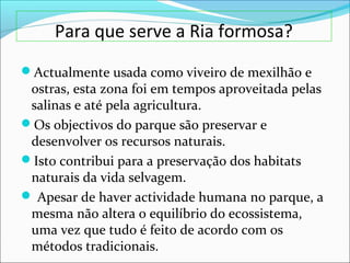 Para que serve a Ria formosa?
Actualmente usada como viveiro de mexilhão e
ostras, esta zona foi em tempos aproveitada pelas
salinas e até pela agricultura.
Os objectivos do parque são preservar e
desenvolver os recursos naturais.
Isto contribui para a preservação dos habitats
naturais da vida selvagem.
 Apesar de haver actividade humana no parque, a
mesma não altera o equilíbrio do ecossistema,
uma vez que tudo é feito de acordo com os
métodos tradicionais.
 