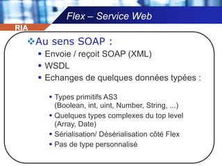 Composants d’une application FlexUne application Flex contientDes fichiers MXMLDes fichiers ActionScriptDes médias (images, fichiers audio, fichiers vidéos, fichiers SWF,…)Ces constituants sont compilés en un seul fichier SWFLes médias peuvent être compilés dans le fichier SWF ou chargés dans le runtime.RIA
