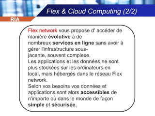 IDE (1/2)Flex SDKFlex SDK est gratuit et inclut les technologies nécessaires aux développeurs pour commencer construction maintenant en vigueur les applications Flex. Flex est un framework qui permet de créer des applications Web très interactives et déploiement d'expression comme la plupart des navigateurs, postes de travail et systèmes d'exploitation. Il donne un modèle de programmation développé fondée sur des langages standard et gère les modèles de conception courants.RIA