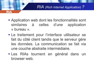 RIA (Rich Internet Application) ?RIAApplication web dont les fonctionnalités sont similaires à celles d’une application « bureau ».Le traitement pour l’interface utilisateur se fait du côté client tandis que le serveur gère les données. La communication se fait via une couche abstraite intermédiaire.Les RIAs tournent en général dans un browser web.