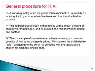 General procedure for RIA: A known quantity of an antigen is made radioactive, frequently by labeling it with gamma-radioactive isotopes of iodine attached to tyrosine.  This radiolabeled antigen is then mixed with a known amount of antibody for that antigen, and as a result, the two chemically bind to one another.  Then, a sample of serum from a patient containing an unknown quantity of that same antigen is added. This causes the unlabeled (or "cold") antigen from the serum to compete with the radiolabeled antigen for antibody binding sites. 