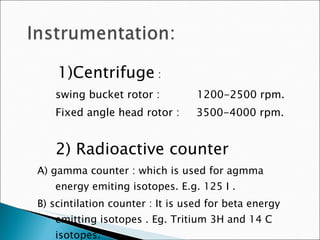 1)Centrifuge  :  swing bucket rotor :  1200-2500 rpm. Fixed angle head rotor :  3500-4000 rpm. 2) Radioactive counter A) gamma counter : which is used for agmma energy emiting isotopes. E.g. 125 I . B) scintilation counter : It is used for beta energy emitting isotopes . Eg. Tritium 3H and 14 C isotopes. 