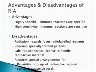 Advantages Highly specific:  Immune reactions are specific High sensitivity : Immune reactions are sensitive Disadvantages  Radiation hazards: Uses radiolabelled reagents Requires specially trained persons Labs require special license to handle radioactive material Requires special arrangements for  Requisition, storage of  radioactive material  radioactive waste disposal.  