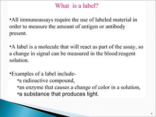 What  is a label? All immunoassays require the use of labeled material in order to measure the amount of antigen or antibody present.  A label is a molecule that will react as part of the assay, so a change in signal can be measured in the blood:reagent solution. Examples of a label include- a radioactive compound,  an enzyme that causes a change of color in a solution, a substance that produces light.  