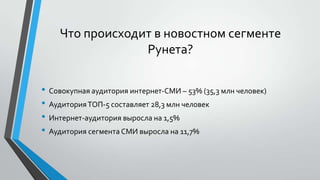 Что происходит в новостном сегменте
Рунета?
• Совокупная аудитория интернет-СМИ – 53% (35,3 млн человек)
• Аудитория ТОП-5 составляет 28,3 млн человек
• Интернет-аудитория выросла на 1,5%
• Аудитория сегмента СМИ выросла на 11,7%

 