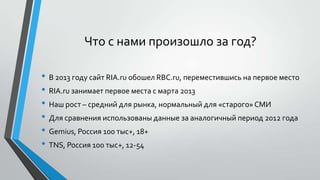 Что с нами произошло за год?
• В 2013 году сайт RIA.ru обошел RBC.ru, переместившись на первое место
• RIA.ru занимает первое места с марта 2013
• Наш рост – средний для рынка, нормальный для «старого» СМИ
• Для сравнения использованы данные за аналогичный период 2012 года
• Gemius, Россия 100 тыс+, 18+
• TNS, Россия 100 тыс+, 12-54

 