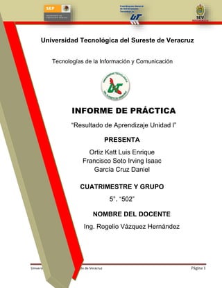 Tecnología de la Información y Comunicación

Universidad Tecnológica del Sureste de Veracruz
Tecnologías de la Información y Comunicación

INFORME DE PRÁCTICA
“Resultado de Aprendizaje Unidad l”
PRESENTA
Ortiz Katt Luis Enrique
Francisco Soto Irving Isaac
García Cruz Daniel
CUATRIMESTRE Y GRUPO
5°. “502”
NOMBRE DEL DOCENTE
Ing. Rogelio Vázquez Hernández

Universidad Tecnológica del Sureste de Veracruz

Página 1

 