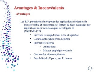 Les RIA permettent de proposer des applications modernes de
manière fiable et économique et offrent de réels avantages par
rapport aux sites web classiques développés en
(X)HTML/CSS :
• Interface très rapidement riche et agréable
• Composants riches prêt à l'emploi
• Interactivité accrue
• Animations
• Moteur graphique vectoriel
• Gestion des vidéos optimisée
• Possibilité de déporter sur le bureau
11
 