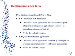 Deux déclinaisons des RIA : RWA vs RDA:
• RWA pour Rich Web Application
• Une évolution des applications web traditionnelles pour
intégrer les avantages des applications “desktop” (en
particulier expérience utilisateur),
• Proche des « clients légers ».
• RDA pour Rich Desktop Application
• Une évolution des applications “desktop” pour intégrer les
avantages des applications web (diffusion, maintenance)
• Proche des « clients lourds» .
15
 