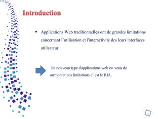 • Applications Web traditionnelles ont de grandes limitations
concernant l’utilisation et l'interactivité des leurs interfaces
utilisateur.
3
Un nouveau type d'applications web est venu de
surmonter ces limitations c’ est le RIA.
 