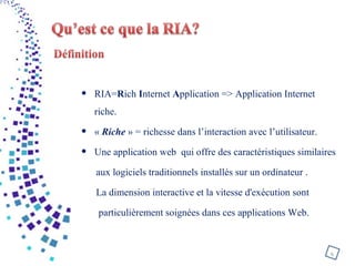 • RIA=Rich Internet Application => Application Internet
riche.
• « Riche » = richesse dans l’interaction avec l’utilisateur.
• Une application web qui offre des caractéristiques similaires
aux logiciels traditionnels installés sur un ordinateur .
La dimension interactive et la vitesse d'exécution sont
particulièrement soignées dans ces applications Web.
6
 
