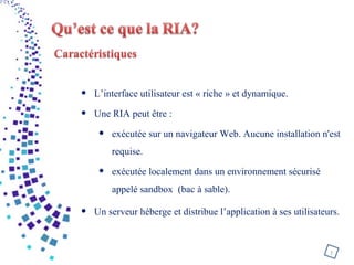 • L’interface utilisateur est « riche » et dynamique.
• Une RIA peut être :
• exécutée sur un navigateur Web. Aucune installation n'est
requise.
• exécutée localement dans un environnement sécurisé
appelé sandbox (bac à sable).
• Un serveur héberge et distribue l’application à ses utilisateurs.
7
 