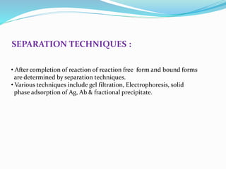 SEPARATION TECHNIQUES :
• After completion of reaction of reaction free form and bound forms
are determined by separation techniques.
• Various techniques include gel filtration, Electrophoresis, solid
phase adsorption of Ag, Ab & fractional precipitate.
 